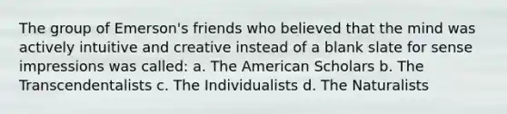 The group of Emerson's friends who believed that the mind was actively intuitive and creative instead of a blank slate for sense impressions was called: a. The American Scholars b. The Transcendentalists c. The Individualists d. The Naturalists