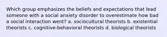 Which group emphasizes the beliefs and expectations that lead someone with a social anxiety disorder to overestimate how bad a social interaction went? a. sociocultural theorists b. existential theorists c. cognitive-behavioral theorists d. biological theorists