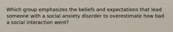 Which group emphasizes the beliefs and expectations that lead someone with a social anxiety disorder to overestimate how bad a social interaction went?