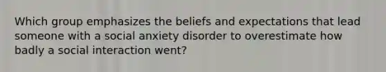 Which group emphasizes the beliefs and expectations that lead someone with a social anxiety disorder to overestimate how badly a social interaction went?