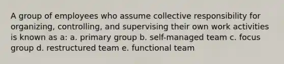 A group of employees who assume collective responsibility for organizing, controlling, and supervising their own work activities is known as a: a. primary group b. self-managed team c. focus group d. restructured team e. functional team