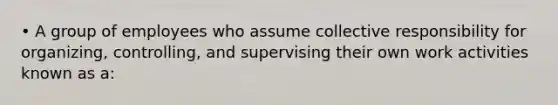 • A group of employees who assume collective responsibility for organizing, controlling, and supervising their own work activities known as a: