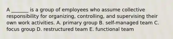 A _______ is a group of employees who assume collective responsibility for organizing, controlling, and supervising their own work activities. A. primary group B. self-managed team C. focus group D. restructured team E. functional team