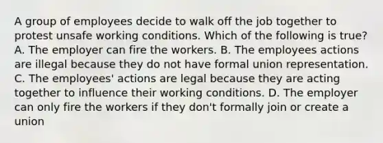 A group of employees decide to walk off the job together to protest unsafe working conditions. Which of the following is true? A. The employer can fire the workers. B. The employees actions are illegal because they do not have formal union representation. C. The employees' actions are legal because they are acting together to influence their working conditions. D. The employer can only fire the workers if they don't formally join or create a union