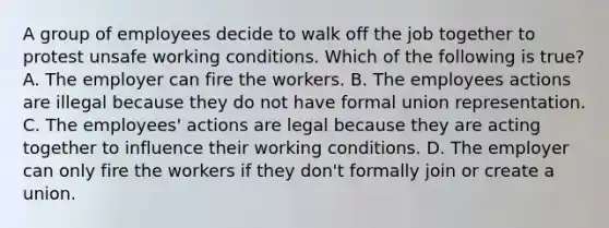 A group of employees decide to walk off the job together to protest unsafe working conditions. Which of the following is true? A. The employer can fire the workers. B. The employees actions are illegal because they do not have formal union representation. C. The employees' actions are legal because they are acting together to influence their working conditions. D. The employer can only fire the workers if they don't formally join or create a union.