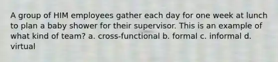 A group of HIM employees gather each day for one week at lunch to plan a baby shower for their supervisor. This is an example of what kind of team? a. cross-functional b. formal c. informal d. virtual