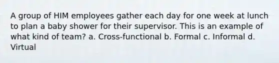 A group of HIM employees gather each day for one week at lunch to plan a baby shower for their supervisor. This is an example of what kind of team? a. Cross-functional b. Formal c. Informal d. Virtual