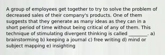 A group of employees get together to try to solve the problem of decreased sales of their company's products. One of them suggests that they generate as many ideas as they can in a short period of time without being critical of any of them. This technique of stimulating divergent thinking is called ________. a) brainstorming b) keeping a journal c) free writing d) mind or subject mapping e) insighting