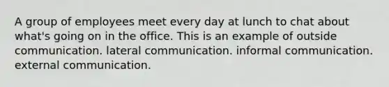 A group of employees meet every day at lunch to chat about what's going on in the office. This is an example of outside communication. lateral communication. informal communication. external communication.