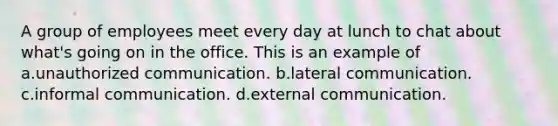 A group of employees meet every day at lunch to chat about what's going on in the office. This is an example of a.unauthorized communication. b.lateral communication. c.informal communication. d.external communication.