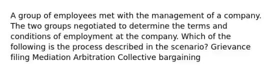 A group of employees met with the management of a company. The two groups negotiated to determine the terms and conditions of employment at the company. Which of the following is the process described in the scenario? Grievance filing Mediation Arbitration Collective bargaining