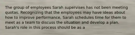 The group of employees Sarah supervises has not been meeting quotas. Recognizing that the employees may have ideas about how to improve performance, Sarah schedules time for them to meet as a team to discuss the situation and develop a plan. Sarah's role in this process should be as a