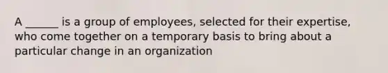 A ______ is a group of employees, selected for their expertise, who come together on a temporary basis to bring about a particular change in an organization