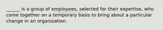 ______ is a group of employees, selected for their expertise, who come together on a temporary basis to bring about a particular change in an organization.