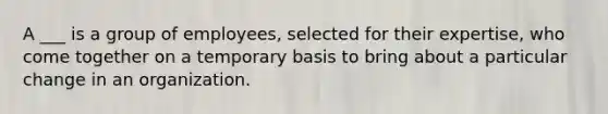 A ___ is a group of employees, selected for their expertise, who come together on a temporary basis to bring about a particular change in an organization.