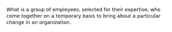 What is a group of employees, selected for their expertise, who come together on a temporary basis to bring about a particular change in an organization.