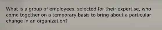 What is a group of employees, selected for their expertise, who come together on a temporary basis to bring about a particular change in an organization?