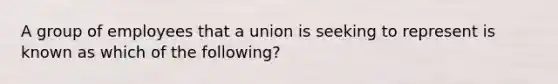 A group of employees that a union is seeking to represent is known as which of the following?