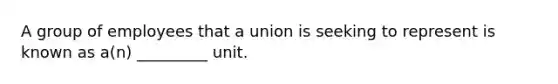 A group of employees that a union is seeking to represent is known as a(n) _________ unit.