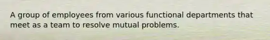 A group of employees from various functional departments that meet as a team to resolve mutual problems.
