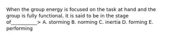 When the group energy is focused on the task at hand and the group is fully functional, it is said to be in the stage of___________> A. storming B. norming C. inertia D. forming E. performing