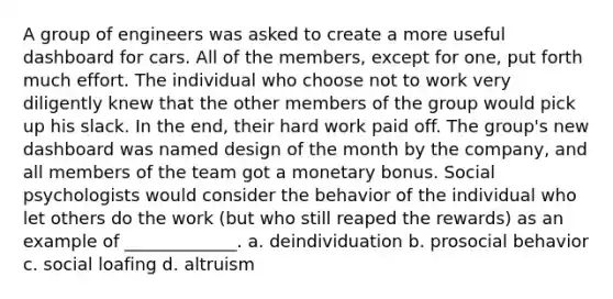 A group of engineers was asked to create a more useful dashboard for cars. All of the members, except for one, put forth much effort. The individual who choose not to work very diligently knew that the other members of the group would pick up his slack. In the end, their hard work paid off. The group's new dashboard was named design of the month by the company, and all members of the team got a monetary bonus. Social psychologists would consider the behavior of the individual who let others do the work (but who still reaped the rewards) as an example of _____________. a. deindividuation b. prosocial behavior c. social loafing d. altruism