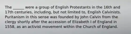 The ______ were a group of English Protestants in the 16th and 17th centuries, including, but not limited to, English Calvinists. Puritanism in this sense was founded by John Calvin from the clergy shortly after the accession of Elizabeth I of England in 1558, as an activist movement within the Church of England.