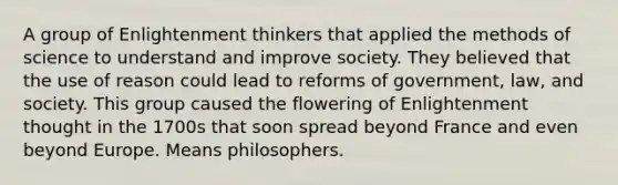 A group of Enlightenment thinkers that applied the methods of science to understand and improve society. They believed that the use of reason could lead to reforms of government, law, and society. This group caused the flowering of Enlightenment thought in the 1700s that soon spread beyond France and even beyond Europe. Means philosophers.