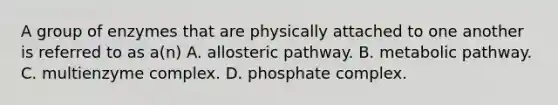 A group of enzymes that are physically attached to one another is referred to as a(n) A. allosteric pathway. B. metabolic pathway. C. multienzyme complex. D. phosphate complex.