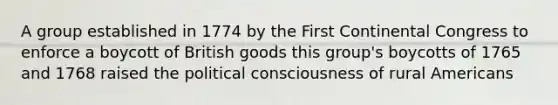 A group established in 1774 by the First Continental Congress to enforce a boycott of British goods this group's boycotts of 1765 and 1768 raised the political consciousness of rural Americans