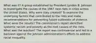 What was it? A group established by President Lyndon B. Johnson to investigate the causes of the 1967 race riots in cities across the United States. Why were they created? To examine the underlying factors that contributed to the riots and make recommendations for preventing future outbreaks of violence. What were the results? The commission's report identified systemic racism and poverty as the root causes of the riots. What was the reaction? The report was controversial and led to a backlash against the Johnson administration's efforts to address racial inequality.