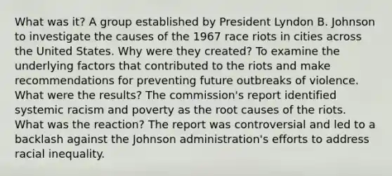 What was it? A group established by President Lyndon B. Johnson to investigate the causes of the 1967 race riots in cities across the United States. Why were they created? To examine the underlying factors that contributed to the riots and make recommendations for preventing future outbreaks of violence. What were the results? The commission's report identified systemic racism and poverty as the root causes of the riots. What was the reaction? The report was controversial and led to a backlash against the Johnson administration's efforts to address racial inequality.