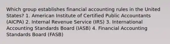 Which group establishes financial accounting rules in the United States? 1. American Institute of Certified Public Accountants (AICPA) 2. Internal Revenue Service (IRS) 3. International Accounting Standards Board (IASB) 4. Financial Accounting Standards Board (FASB)