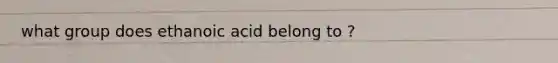 what group does ethanoic acid belong to ?