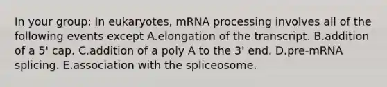 In your group: In eukaryotes, mRNA processing involves all of the following events except A.elongation of the transcript. B.addition of a 5' cap. C.addition of a poly A to the 3' end. D.pre-mRNA splicing. E.association with the spliceosome.