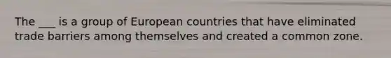 The ___ is a group of European countries that have eliminated trade barriers among themselves and created a common zone.