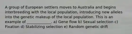 A group of European settlers moves to Australia and begins interbreeding with the local population, introducing new alleles into the genetic makeup of the local population. This is an example of _____________. a) Gene flow b) Sexual selection c) Fixation d) Stabilizing selection e) Random genetic drift