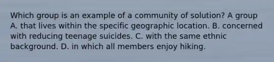 Which group is an example of a community of solution? A group A. that lives within the specific geographic location. B. concerned with reducing teenage suicides. C. with the same ethnic background. D. in which all members enjoy hiking.