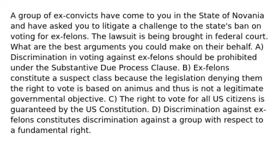 A group of ex-convicts have come to you in the State of Novania and have asked you to litigate a challenge to the state's ban on voting for ex-felons. The lawsuit is being brought in federal court. What are the best arguments you could make on their behalf. A) Discrimination in voting against ex-felons should be prohibited under the Substantive Due Process Clause. B) Ex-felons constitute a suspect class because the legislation denying them the right to vote is based on animus and thus is not a legitimate governmental objective. C) The right to vote for all US citizens is guaranteed by the US Constitution. D) Discrimination against ex-felons constitutes discrimination against a group with respect to a fundamental right.