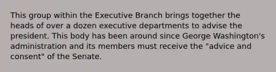 This group within the Executive Branch brings together the heads of over a dozen executive departments to advise the president. This body has been around since George Washington's administration and its members must receive the "advice and consent" of the Senate.