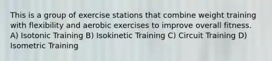 This is a group of exercise stations that combine weight training with flexibility and aerobic exercises to improve overall fitness. A) Isotonic Training B) Isokinetic Training C) Circuit Training D) Isometric Training