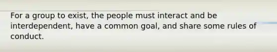 For a group to exist, the people must interact and be interdependent, have a common goal, and share some rules of conduct.