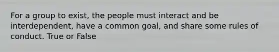 For a group to exist, the people must interact and be interdependent, have a common goal, and share some rules of conduct. True or False