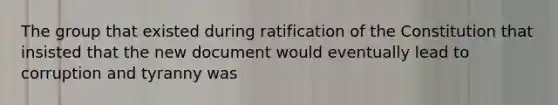 The group that existed during ratification of the Constitution that insisted that the new document would eventually lead to corruption and tyranny was