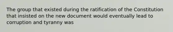 The group that existed during the ratification of the Constitution that insisted on the new document would eventually lead to corruption and tyranny was