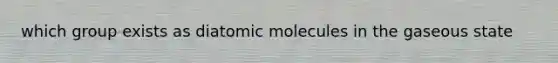 which group exists as diatomic molecules in the gaseous state