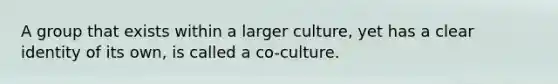 A group that exists within a larger culture, yet has a clear identity of its own, is called a co-culture.