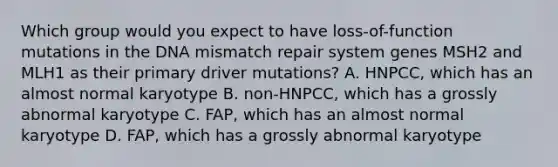 Which group would you expect to have loss-of-function mutations in the DNA mismatch repair system genes MSH2 and MLH1 as their primary driver mutations? A. HNPCC, which has an almost normal karyotype B. non-HNPCC, which has a grossly abnormal karyotype C. FAP, which has an almost normal karyotype D. FAP, which has a grossly abnormal karyotype