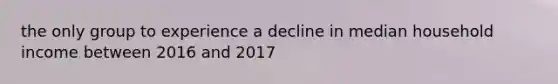 the only group to experience a decline in median household income between 2016 and 2017