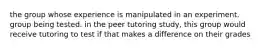 the group whose experience is manipulated in an experiment. group being tested. in the peer tutoring study, this group would receive tutoring to test if that makes a difference on their grades